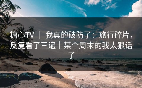 糖心TV ｜ 我真的破防了：旅行碎片，反复看了三遍｜某个周末的我太狠话了