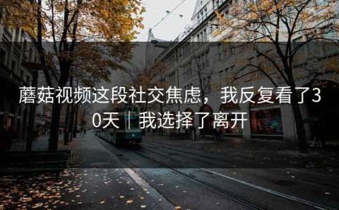 蘑菇视频这段社交焦虑，我反复看了30天｜我选择了离开